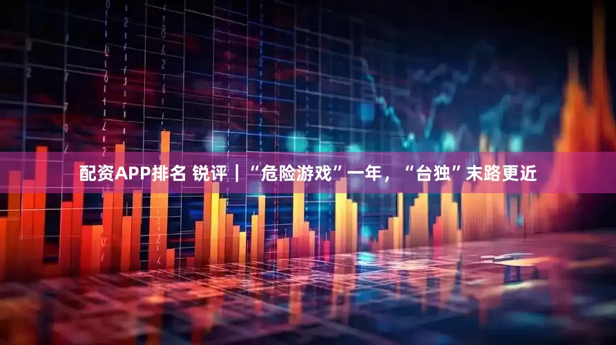 配资APP排名 锐评｜“危险游戏”一年，“台独”末路更近