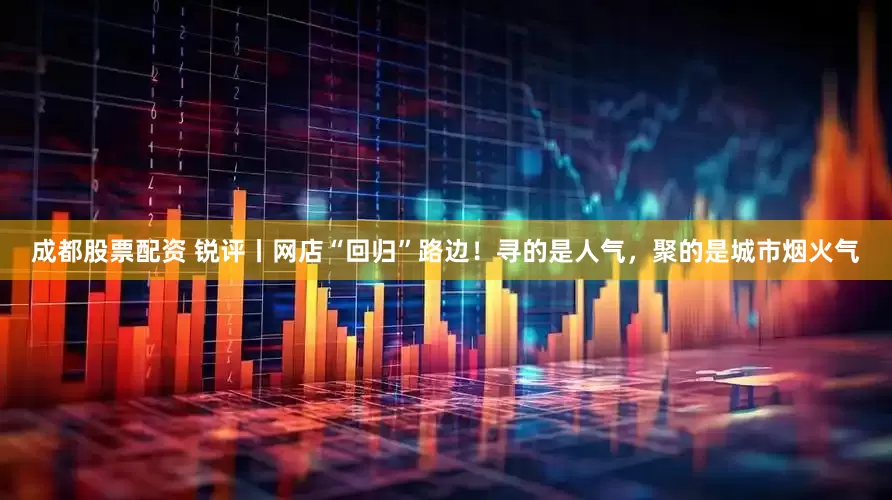 成都股票配资 锐评丨网店“回归”路边！寻的是人气，聚的是城市烟火气