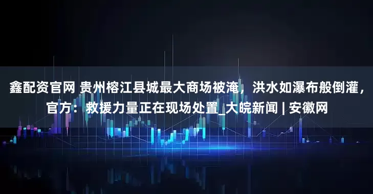 鑫配资官网 贵州榕江县城最大商场被淹，洪水如瀑布般倒灌，官方：救援力量正在现场处置_大皖新闻 | 安徽网