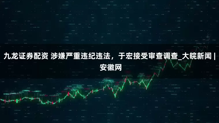 九龙证券配资 涉嫌严重违纪违法，于宏接受审查调查_大皖新闻 | 安徽网