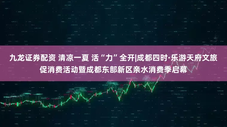 九龙证券配资 清凉一夏 活“力”全开|成都四时·乐游天府文旅促消费活动暨成都东部新区亲水消费季启幕