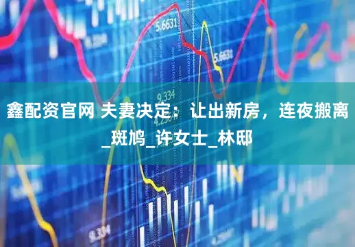鑫配资官网 夫妻决定：让出新房，连夜搬离_斑鸠_许女士_林邸
