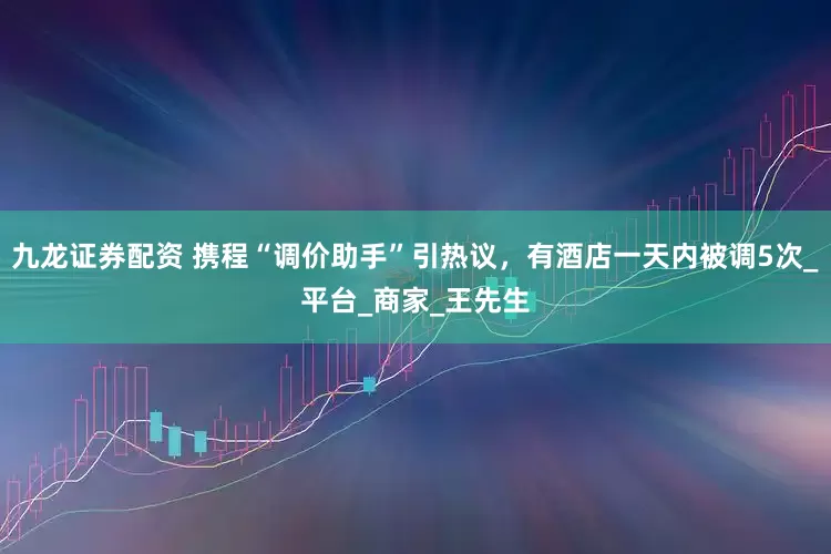 九龙证券配资 携程“调价助手”引热议，有酒店一天内被调5次_平台_商家_王先生