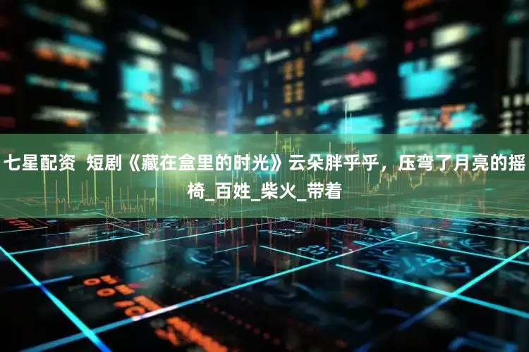 七星配资  短剧《藏在盒里的时光》云朵胖乎乎，压弯了月亮的摇椅_百姓_柴火_带着