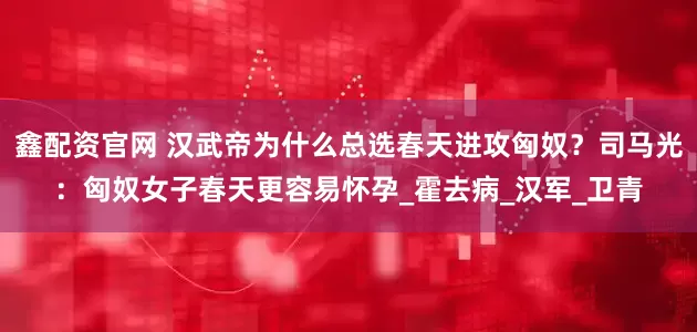 鑫配资官网 汉武帝为什么总选春天进攻匈奴？司马光：匈奴女子春天更容易怀孕_霍去病_汉军_卫青