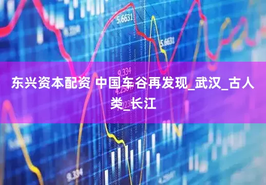 东兴资本配资 中国车谷再发现_武汉_古人类_长江