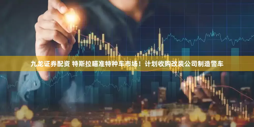 九龙证券配资 特斯拉瞄准特种车市场！计划收购改装公司制造警车