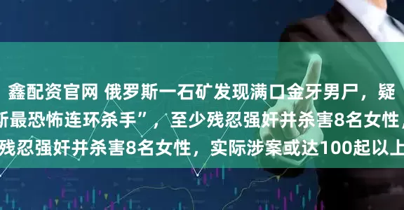 鑫配资官网 俄罗斯一石矿发现满口金牙男尸，疑为失踪12年的“俄罗斯最恐怖连环杀手”，至少残忍强奸并杀害8名女性，实际涉案或达100起以上