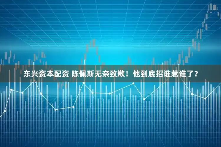 东兴资本配资 陈佩斯无奈致歉！他到底招谁惹谁了？