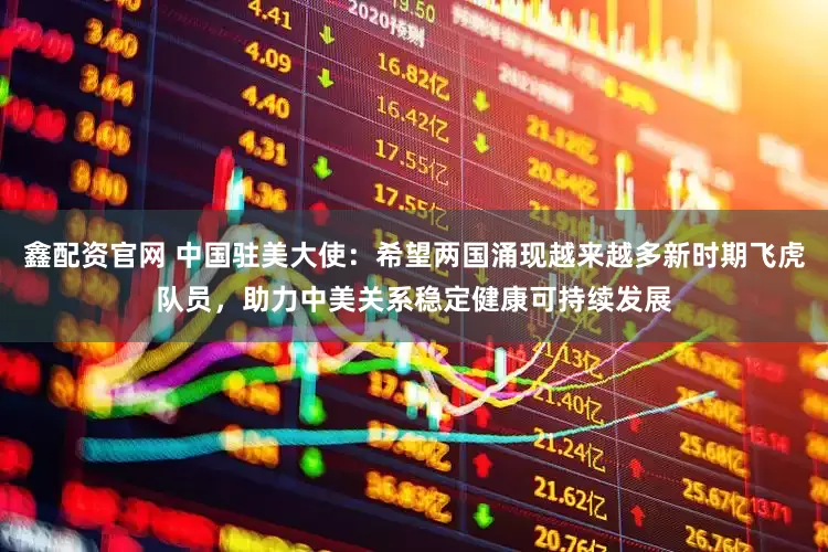 鑫配资官网 中国驻美大使：希望两国涌现越来越多新时期飞虎队员，助力中美关系稳定健康可持续发展