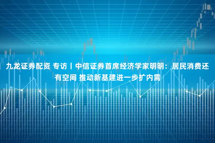 九龙证券配资 专访丨中信证券首席经济学家明明：居民消费还有空间 推动新基建进一步扩内需