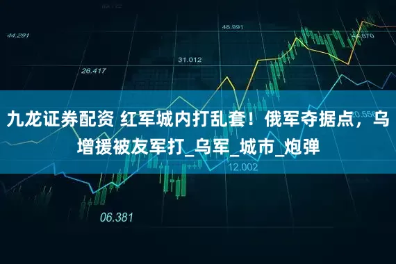 九龙证券配资 红军城内打乱套！俄军夺据点，乌增援被友军打_乌军_城市_炮弹
