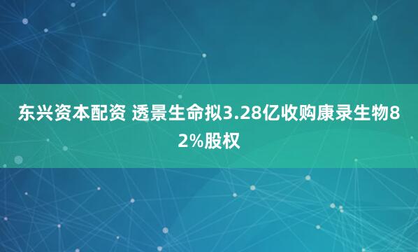 东兴资本配资 透景生命拟3.28亿收购康录生物82%股权