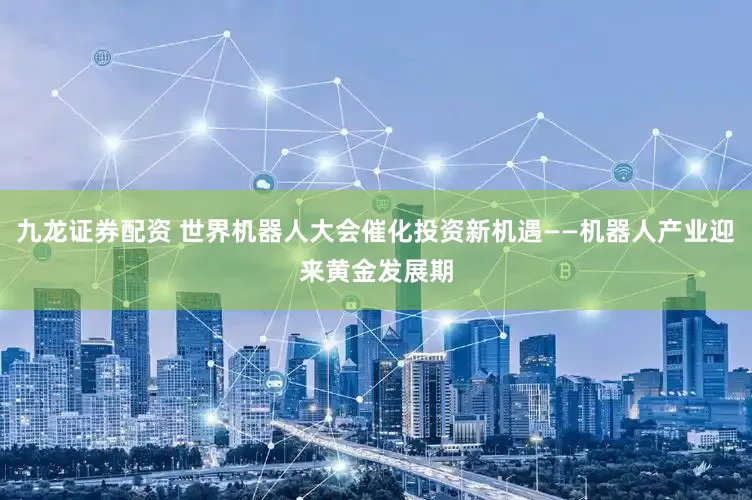 九龙证券配资 世界机器人大会催化投资新机遇——机器人产业迎来黄金发展期